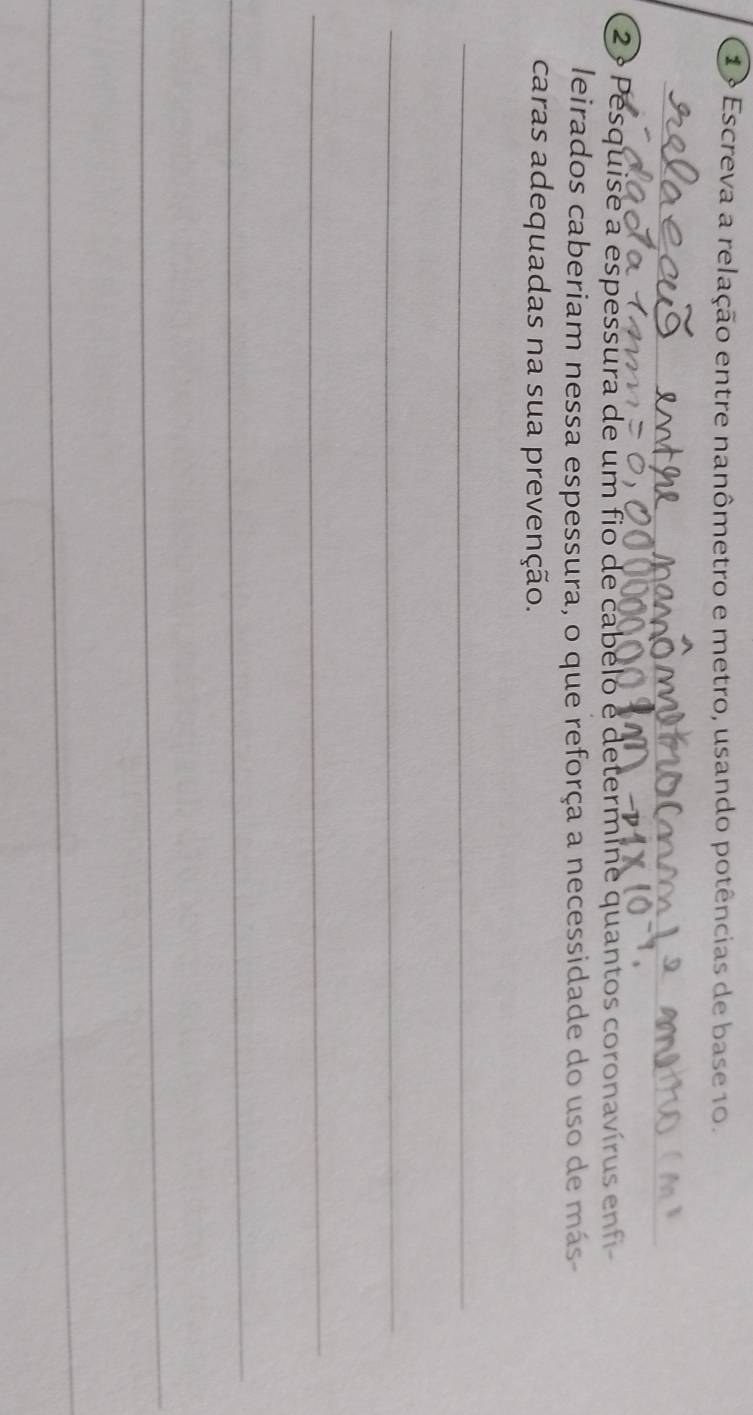 Escreva a relação entre nanômetro e metro, usando potências de base 10. 
_ 
2 º Pesquise a espessura de um fio de cabelo e determine quantos coronavírus enfi 
leirados caberiam nessa espessura, o que reforça a necessidade do uso de más- 
caras adequadas na sua prevenção. 
_ 
_ 
_ 
_ 
_ 
_