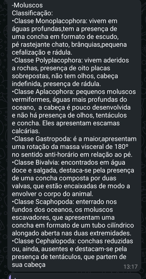 Moluscos 
Classificação: 
•Classe Monoplacophora: vivem em 
águas profundas,tem a presença de 
uma concha em formato de escudo, 
pé rastejante chato, brânquias,pequena 
cefalização e rádula. 
•Classe Polyplacophora: vivem aderidos 
a rochas, presença de oito placas 
sobrepostas, não tem olhos, cabeça 
indefinida, presença de rádula. 
•Classe Aplacophora: pequenos moluscos 
vermiformes, águas mais profundas do 
oceano, a cabeça é pouco desenvolvida 
e não há presença de olhos, tentáculos 
e concha. Eles apresentam escamas 
calcárias. 
•Classe Gastropoda: é a maior,apresentam 
uma rotação da massa visceral de 180°
no sentido anti-horário em relação ao pé. 
•Classe Bivalvia: encontrados em água 
doce e salgada, destaca-se pela presença 
de uma concha composta por duas 
valvas, que estão encaixadas de modo a 
envolver o corpo do animal. 
•Classe Scaphopoda: enterrado nos 
fundos dos oceanos, os moluscos 
escavadores, que apresentam uma 
concha em formato de um tubo cilíndrico 
alongado aberta nas duas extremidades. 
•Classe Cephalopoda: conchas reduzidas 
ou, ainda, ausentes e destacam-se pela 
presença de tentáculos, que partem de 
sua cabeça
13:17