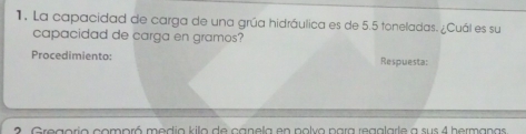 La capacidad de carga de una grúa hidráulica es de 5.5 toneladas. ¿Cuál es su 
capacidad de carga en gramos? 
Procedimiento: Respuesta: 
2 Gregorio compró medio kilo de canela en polvo para regalarle a sus 4 hermanas