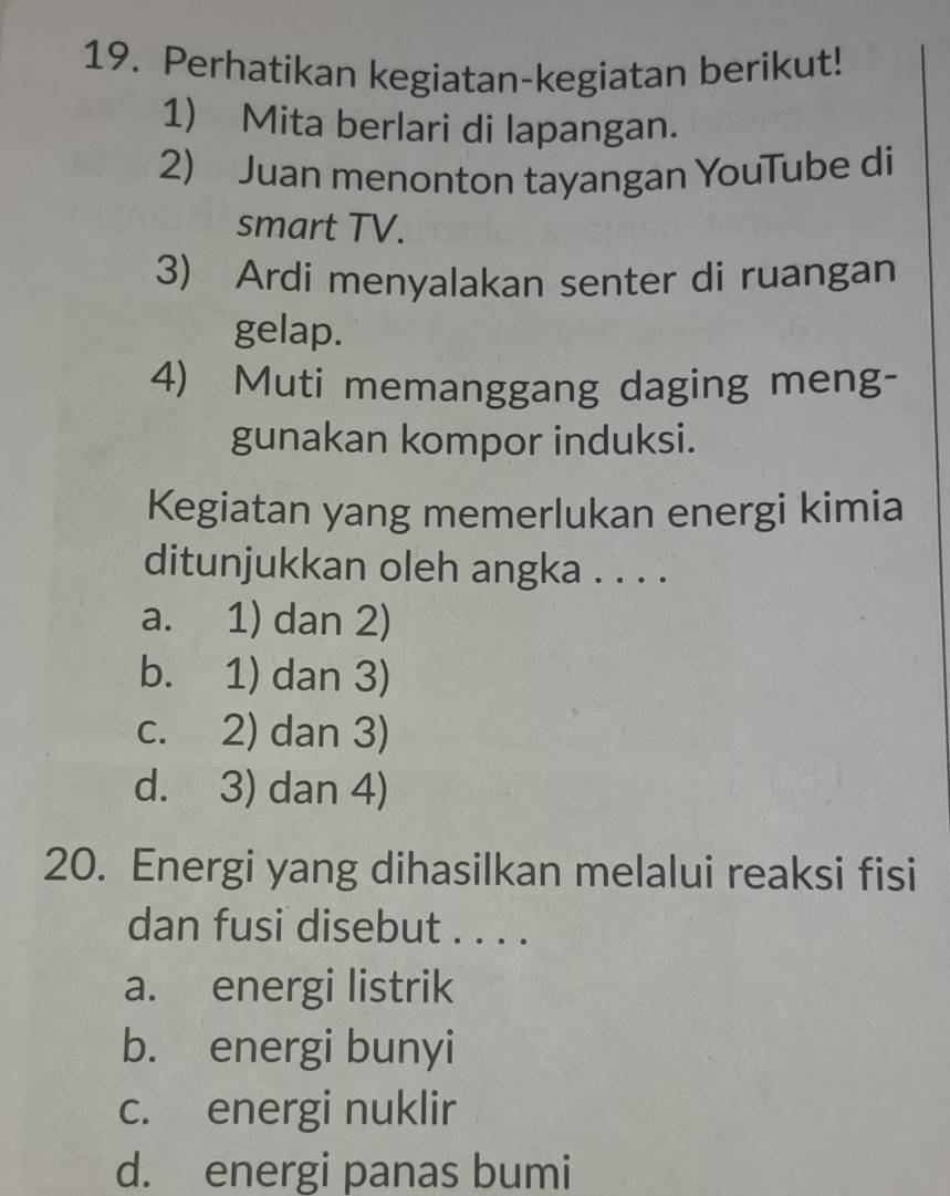 Perhatikan kegiatan-kegiatan berikut!
1) Mita berlari di lapangan.
2) Juan menonton tayangan YouTube di
smart TV.
3) Ardi menyalakan senter di ruangan
gelap.
4) Muti memanggang daging meng-
gunakan kompor induksi.
Kegiatan yang memerlukan energi kimia
ditunjukkan oleh angka . . . .
a. 1) dan 2)
b. 1) dan 3)
c. 2) dan 3)
d. 3) dan 4)
20. Energi yang dihasilkan melalui reaksi fisi
dan fusi disebut . . . .
a. energi listrik
b. energi bunyi
c. energi nuklir
d. energi panas bumi