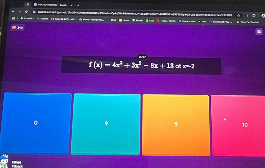 Fall 2024 Calendar - Googl=
quizizz.com/join/game/U2FsdGVkX19a8xmdkDQ8yrP8ma3enCpJqDIbh5Sr01vdnAJf%252BXF0ilphF%252BE5R%252B5jDpiHXYUKp4Exkr%252BohQrxYw%253D%..
● ChatGPT Gemini Inbox (2,247) - eth... Home - Google Dri... Otus Home Twitch ( Kick Home - Netflix M Home - Max h Hulu Paramount Plus --. t Pluto TV: Wetch Fr..
240
23/27
f(x)=4x^3+3x^2-8x+13 at x=-2
9
5
10
Ethan
Filbeck