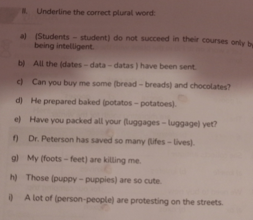 Underline the correct plural word: 
a) (Students - student) do not succeed in their courses only b 
being intelligent. 
b) All the (dates - data - datas ) have been sent. 
c) Can you buy me some (bread - breads) and chocolates? 
d) He prepared baked (potatos - potatoes). 
e) Have you packed all your (luggages - luggage) yet? 
f) Dr. Peterson has saved so many (lifes - lives). 
g) My (foots - feet) are killing me. 
h) Those (puppy - puppies) are so cute. 
i) A lot of (person-people) are protesting on the streets.