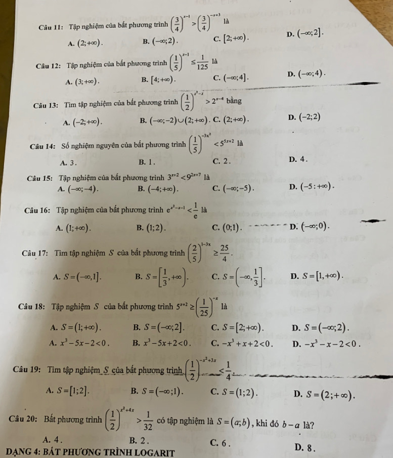 Tập nghiệm của bất phương trình ( 3/4 )^x-1>( 3/4 )^-x+3 là
A. (2;+∈fty ). B. (-∈fty ;2). C. [2;+∈fty ). D. (-∈fty ;2].
Câu 12: Tập nghiệm của bất phương trình ( 1/5 )^x-1≤  1/125 ld
A. (3;+∈fty ). B. [4;+∈fty ). C. (-∈fty ;4]. D. (-∈fty ;4).
Câu 13: Tìm tập nghiệm của bất phương trình ( 1/2 )^x^2-x>2^(x-4) bàng
A. (-2;+∈fty ). B. (-∈fty ;-2)∪ (2;+∈fty ). C. (2;+∈fty ). D. (-2;2)
Câu 14: Số nghiệm nguyên của bất phương trình ( 1/5 )^-3x^2<5^(5x+2)1d
A. 3 . B. 1 , C. 2 . D. 4 .
Câu 15: Tập nghiệm của bất phương trình 3^(x+2)<9^(2x+7) là
A. (-∈fty ;-4). B. (-4;+∈fty ). C. (-∈fty ;-5). D. (-5:+∈fty ).
Câu 16: Tập nghiệm của bất phương trình e^(x^2)-x-1
A. (1;+∈fty ). B. (1;2). C. (0;1). D. (-∈fty ;0).
Câu 17: Tìm tập nghiệm S của bất phương trình ( 2/5 )^1-3x≥  25/4 .
A. S=(-∈fty ,1]. B. S=[ 1/3 ,+∈fty ). C. S=(-∈fty , 1/3 ]. D. S=[1,+∈fty ).
Câu 18: Tập nghiệm S của bất phương trình 5^(x+2)≥ ( 1/25 )^-x là
A. S=(1;+∈fty ). B. S=(-∈fty ;2]. C. S=[2;+∈fty ). D. S=(-∈fty ;2).
A. x^3-5x-2<0. B. x^3-5x+2<0. C. -x^3+x+2<0. D. -x^3-x-2<0.
Câu 19: Tìm tập nghiệm_S của bất phương trình ( 1/2 )^-x^2+3x
A. S=[1;2]. B. S=(-∈fty ;1). C. S=(1;2). D. S=(2;+∈fty ).
Câu 20: Bất phương trình ( 1/2 )^x^2+4x> 1/32  có tập nghiệm là S=(a;b) , khi đó b-a là?
A. 4 . B. 2 . C. 6 . D. 8 .
DạnG 4: BáT PHƯơnG TRÌNH LOGARIT