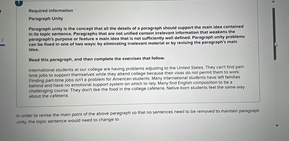 Required information 
Paragraph Unity 
Paragraph unity is the concept that all the details of a paragraph should support the main idea contained 
in its topic sentence. Paragraphs that are not unified contain irrelevant information that weakens the 
2 paragraph's purpose or feature a main idea that is not sufficiently well defined. Paragraph unity problems 
can be fixed in one of two ways: by eliminating irrelevant material or by revising the paragraph’s main 
idea. 
Read this paragraph, and then complete the exercises that follow. 
International students at our college are having problems adjusting to the United States. They can't find part- 
time jobs to support themselves while they attend college because their visas do not permit them to work. 
Finding part-time jobs isn't a problem for American students. Many international students have left families 
behind and have no emotional support system on which to rely. Many find English composition to be a 
challenging course. They don't like the food in the college cafeteria. Native-born students feel the same way 
about the cafeteria. 
In order to revise the main point of the above paragraph so that no sentences need to be removed to maintain paragraph 
unity, the topic sentence would need to change to