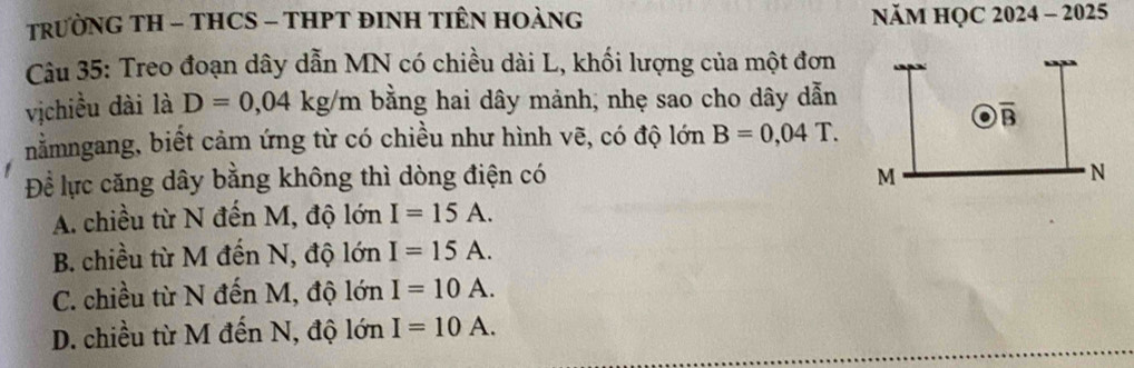 TRƯỜNG TH - THCS - THPT ĐINH TIÊN HOÀNG  NăM HQC 2024 - 2025
Câu 35: Treo đoạn dây dẫn MN có chiều dài L, khối lượng của một đơn
vịchiều dài là D=0,04kg/m bằng hai dây mảnh, nhẹ sao cho dây dẫn
nằmngang, biết cảm ứng từ có chiều như hình vẽ, có độ lớn B=0,04T.
Để lực căng dây bằng không thì dòng điện có
A. chiều từ N đến M, độ lớn I=15A.
B. chiều từ M đến N, độ lớn I=15A.
C. chiều từ N đến M, độ lớn I=10A.
D. chiều từ M đến N, độ vector sigma  I=10A.