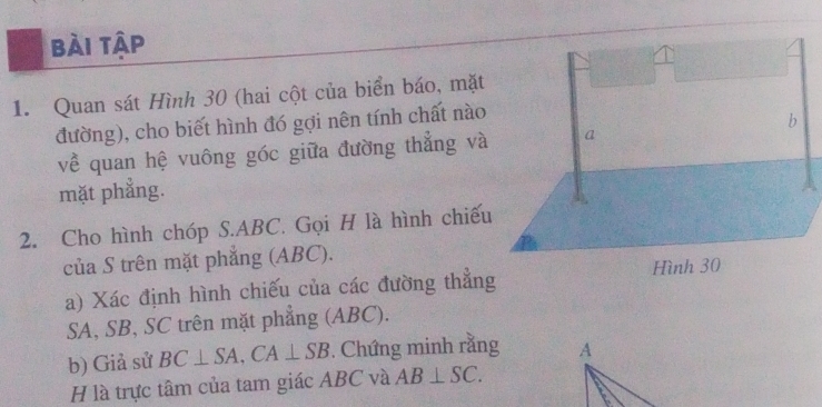 bài tập 
1. Quan sát Hình 30 (hai cột của biển báo, mặt 
đường), cho biết hình đó gợi nên tính chất nào 
về quan hệ vuông góc giữa đường thẳng và 
mặt phẳng. 
2. Cho hình chóp S. ABC. Gọi H là hình chiếu 
của S trên mặt phắng (ABC). 
a) Xác định hình chiếu của các đường thẳng
SA, SB, SC trên mặt phẳng (ABC). 
b) Giả sử BC⊥ SA, CA⊥ SB. Chứng minh rằng 
H là trực tâm của tam giác ABC và AB⊥ SC.