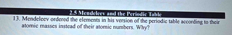 2.5 Mendeleev and the Periodic Table 
13. Mendeleev ordered the elements in his version of the periodic table according to their 
atomic masses instead of their atomic numbers. Why?