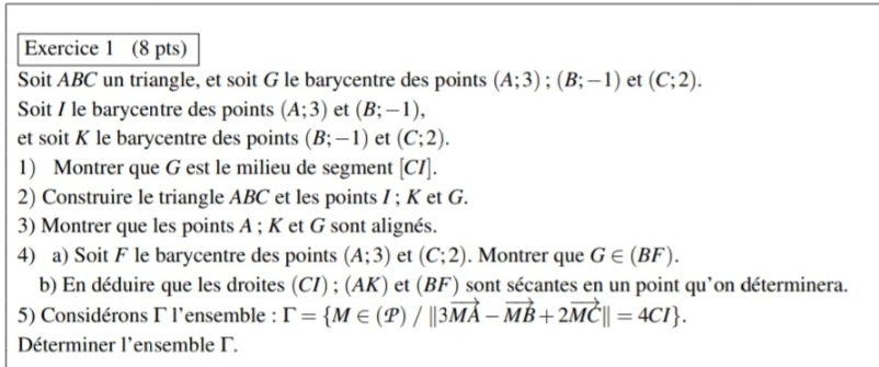 Soit ABC un triangle, et soit G le barycentre des points (A;3); (B;-1) et (C;2). 
Soit / le barycentre des points (A;3) et (B;-1), 
et soit K le barycentre des points (B;-1) et (C;2). 
1) Montrer que G est le milieu de segment [ CI ]. 
2) Construire le triangle ABC et les points I; K et G. 
3) Montrer que les points A; K et G sont alignés. 
4) a) Soit F le barycentre des points (A;3) et (C;2). Montrer que G∈ (BF). 
b) En déduire que les droites (CI) ; (AK) et (BF) sont sécantes en un point qu'on déterminera. 
5) Considérons Γ l'ensemble : Gamma = M∈ (P)/||3vector MA-vector MB+2vector MC||=4CI. 
Déterminer l'ensemble Γ.