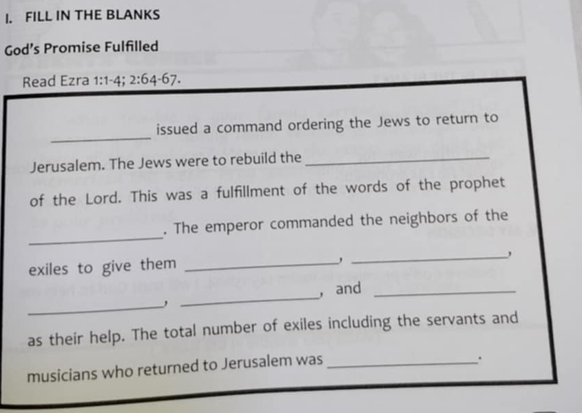 FILL IN THE BLANKS 
God’s Promise Fulfilled 
Read Ezra 1:1-4; 2:64-67. 
_ 
issued a command ordering the Jews to return to 
Jerusalem. The Jews were to rebuild the_ 
of the Lord. This was a fulfillment of the words of the prophet 
_ 
. The emperor commanded the neighbors of the 
exiles to give them_ 
_ 
_ 
_ 
, and_ 
as their help. The total number of exiles including the servants and 
musicians who returned to Jerusalem was_ 
.