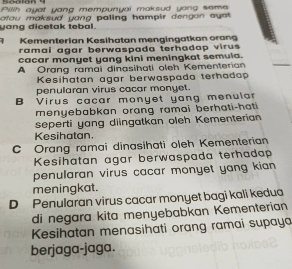 Soalan 9
Pilih ayat yang mempunyai maksud yang sama
atau maksud yang paling hampir dengan ayat .
yang dicetak tebal.
9 Kementerian Kesihatan mengingatkan orang
ramai agar berwaspada terhadap virus 
cacar monyet yang kini meningkat semula.
A Orang ramai dinasihati oleh Kementerian
Kesihatan agar berwaspada terhadap
penularan virus cacar monyet.
B Virus cacar monyet yang menular
menyebabkan orang ramai berhati-hati
seperti yang diingatkan oleh Kementerian
Kesihatan.
C Orang ramai dinasihati oleh Kementerian
Kesihatan agar berwaspada terhadap
penularan virus cacar monyet yang kian 
meningkat.
D Penularan virus cacar monyet bagi kali kedua
di negara kita menyebabkan Kementerian
Kesihatan menasihati orang ramai supaya
berjaga-jaga.