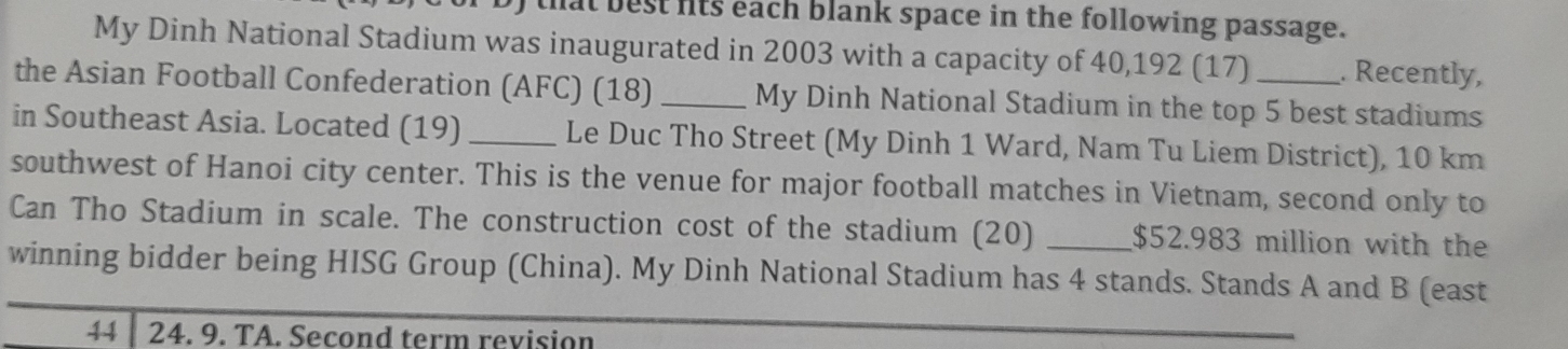 that best fts each blank space in the following passage. 
My Dinh National Stadium was inaugurated in 2003 with a capacity of 40,192 (17) . Recently, 
the Asian Football Confederation (AFC) (18) _My Dinh National Stadium in the top 5 best stadiums 
in Southeast Asia. Located (19) _Le Duc Tho Street (My Dinh 1 Ward, Nam Tu Liem District), 10 km
southwest of Hanoi city center. This is the venue for major football matches in Vietnam, second only to 
Can Tho Stadium in scale. The construction cost of the stadium (20) _ $52.983 million with the 
winning bidder being HISG Group (China). My Dinh National Stadium has 4 stands. Stands A and B (east 
44 24. 9. TA. Second term revision