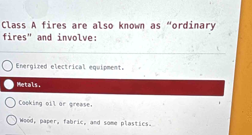 Class A fires are also known as “ordinary
fires” and involve:
Energized electrical equipment.
Metals.
Cooking oil or grease.
Wood, paper, fabric, and some plastics.