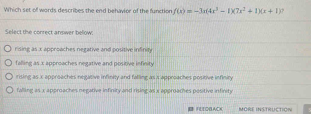 Which set of words describes the end behavior of the function f(x)=-3x(4x^3-1)(7x^2+1)(x+1)
Select the correct answer below:
rising as x approaches negative and positive infinity
falling as x approaches negative and positive infinity
rising as x approaches negative infinity and falling as x approaches positive infinity
falling as x approaches negative infinity and rising as x approaches positive infinity
FEEDBACK MORE INSTRUCTION