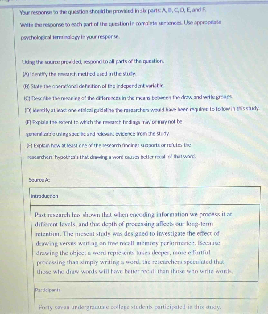 Your response to the question should be provided in six parts: A, B, C, D, E, and F. 
Write the response to each part of the question in compiete sentences. Use appropriate 
psychological terminology in your response. 
Using the source provided, respond to all parts of the question. 
(A) Identify the research method used in the study. 
(B) State the operational definition of the independent variable. 
(C) Describe the meaning of the differences in the means between the draw and write groups. 
(D) Identify at least one ethical guideline the researchers would have been required to follow in this study. 
(E) Explain the extent to which the research findings may or may not be 
generalizable using specific and relevant evidence from the study. 
(F) Explain how at least one of the research findings supports or refutes the 
researchers' hypothesis that drawing a word causes better recall of that word. 
Forty-seven undergraduate college students participated in this study.