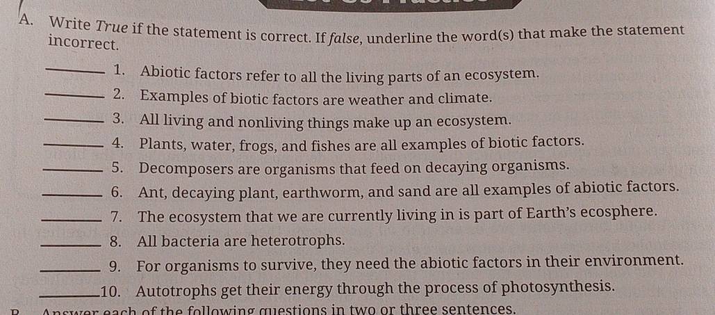 Write True if the statement is correct. If false, underline the word(s) that make the statement 
incorrect. 
_ 
1. Abiotic factors refer to all the living parts of an ecosystem. 
_2. Examples of biotic factors are weather and climate. 
_3. All living and nonliving things make up an ecosystem. 
_4. Plants, water, frogs, and fishes are all examples of biotic factors. 
_5. Decomposers are organisms that feed on decaying organisms. 
_6. Ant, decaying plant, earthworm, and sand are all examples of abiotic factors. 
_7. The ecosystem that we are currently living in is part of Earth’s ecosphere. 
_8. All bacteria are heterotrophs. 
_9. For organisms to survive, they need the abiotic factors in their environment. 
_10. Autotrophs get their energy through the process of photosynthesis. 
Answer each of the following questions in two or three sentences.