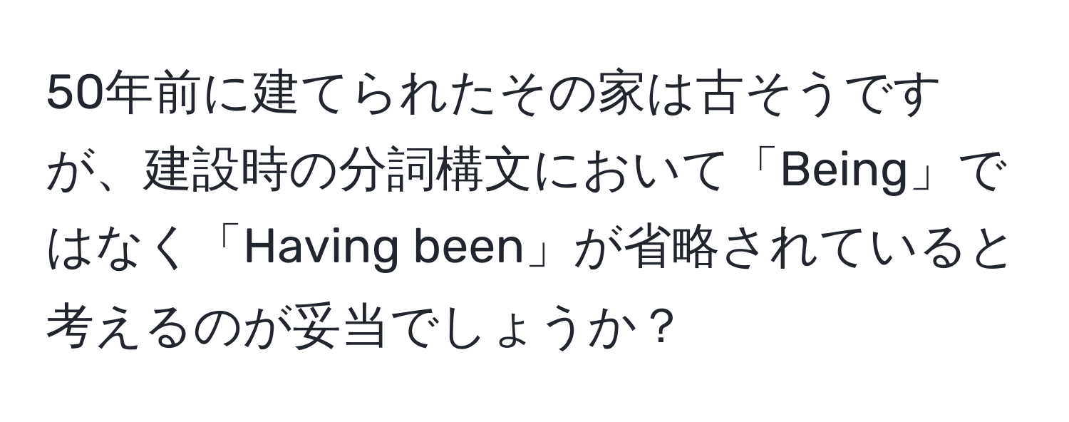 50年前に建てられたその家は古そうですが、建設時の分詞構文において「Being」ではなく「Having been」が省略されていると考えるのが妥当でしょうか？