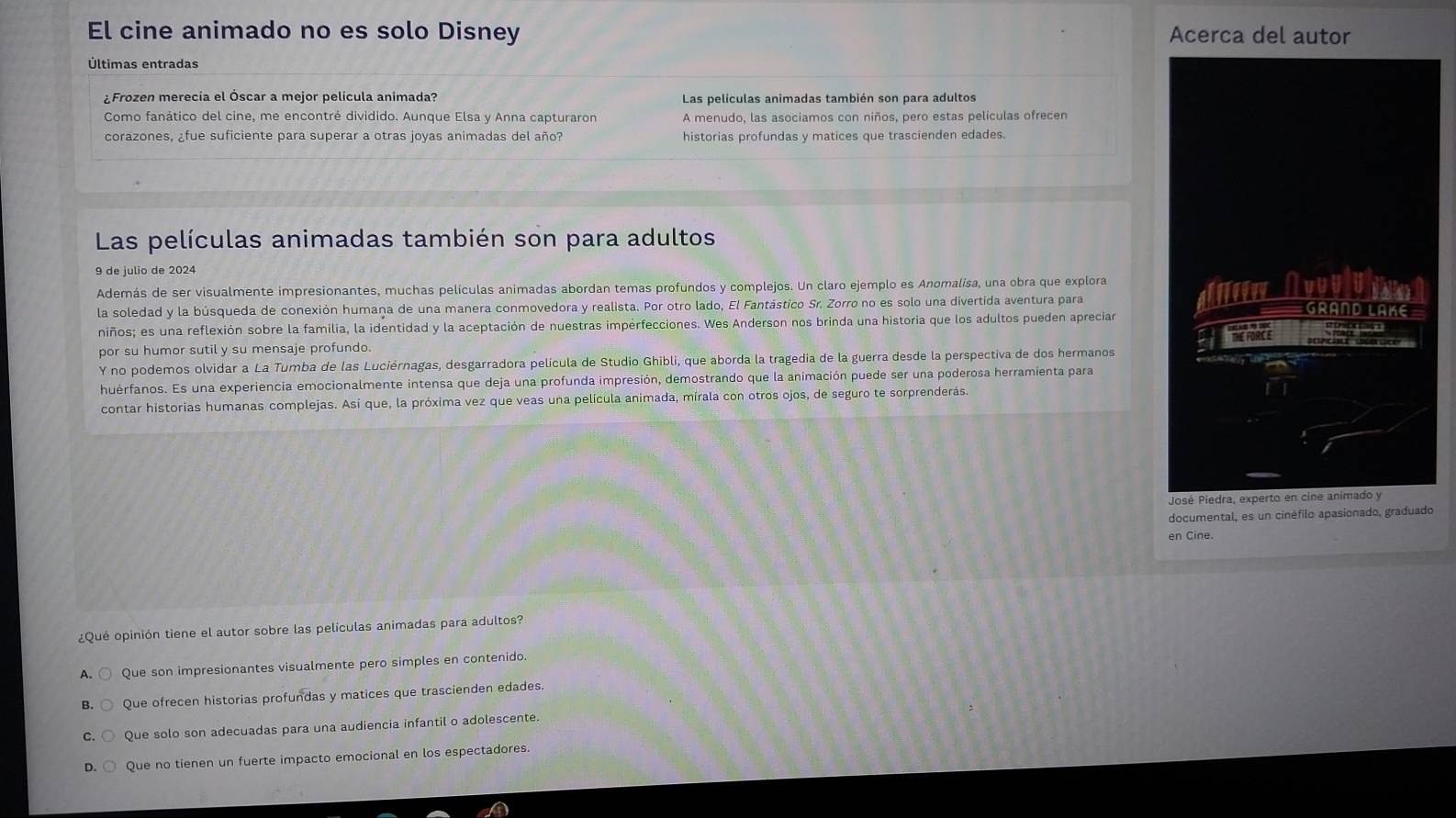 El cine animado no es solo Disney Acerca del autor
Últimas entradas
¿Frozen merecía el Óscar a mejor película animada? Las películas animadas también son para adultos
Como fanático del cine, me encontré dividido. Aunque Elsa y Anna capturaron A menudo, las asociamos con niños, pero estas películas ofrecen
corazones, ¿fue suficiente para superar a otras joyas animadas del año? historias profundas y matices que trascienden edades.
Las películas animadas también son para adultos
9 de julio de 2024
Además de ser visualmente impresionantes, muchas películas animadas abordan temas profundos y complejos. Un claro ejemplo es Anomalisa, una obra que explora
la soledad y la búsqueda de conexión humana de una manera conmovedora y realista. Por otro lado, El Fantástico Sr. Zorro no es solo una divertida aventura para
niños; es una reflexión sobre la familia, la identidad y la aceptación de nuestras imperfecciones. Wes Anderson nos brinda una historia que los adultos pueden aprecian
por su humor sutil y su mensaje profundo.
Y no podemos olvidar a La Tumba de las Luciérnagas, desgarradora película de Studio Ghibli, que aborda la tragedia de la guerra desde la perspectiva de dos hermanos
huérfanos. Es una experiencia emocionalmente intensa que deja una profunda impresión, demostrando que la animación puede ser una poderosa herramienta para
contar historias humanas complejas. Así que, la próxima vez que veas una película animada, mírala con otros ojos, de seguro te sorprenderás.
documental, es un cinéfilo apasionado, graduado
en Cine.
¿Qué opinión tiene el autor sobre las películas animadas para adultos?
A. Que son impresionantes visualmente pero simples en contenido.
B. Que ofrecen historias profundas y matices que trascienden edades.
C. Que solo son adecuadas para una audiencia infantil o adolescente.
D. Que no tienen un fuerte impacto emocional en los espectadores.