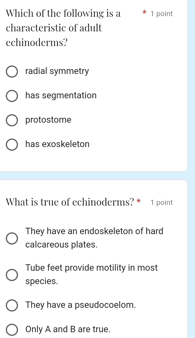 Which of the following is a * 1 point
characteristic of adult
echinoderms?
radial symmetry
has segmentation
protostome
has exoskeleton
What is true of echinoderms? * 1 point
They have an endoskeleton of hard
calcareous plates.
Tube feet provide motility in most
species.
They have a pseudocoelom.
Only A and B are true.