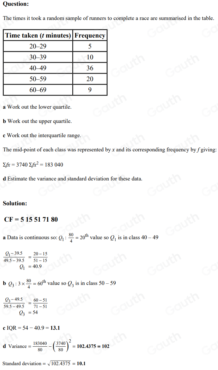 Question: 
The times it took a random sample of runners to complete a race are summarised in the table. 
a Work out the lower quartile. 
b Work out the upper quartile. 
c Work out the interquartile range. 
The mid-point of each class was represented by x and its corresponding frequency by f giving:
sumlimits fx=3740 sumlimits fx^2=183040
d Estimate the variance and standard deviation for these data. 
Solution:
CF=515517180
a Data is continuous so: Q_1: 80/4 =20^(th) value so Q_1 is in class 40-49
frac Q_1-39.549.5-39.5= (20-15)/51-15 
Q_1=40.9
b Q_3:3*  80/4 =60^(th) value so Q_3 is in class 50-59
frac Q_3-49.559.5-49.5= (60-51)/71-51 
Q_3=54
c IQR=54-40.9=13.1
d Variance= 183040/80 -( 3740/80 )^2=102.4375=102
Standard deviation =sqrt(102.4375)=10.1
Table 1: []