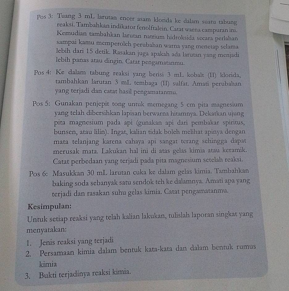 Pos 3: Tuang 3 mL larutan encer asam klorida ke dalam suatu tabung
reaksi. Tambahkan indikator fenolftalein. Catat warna campuran ini.
Kemudian tambahkan larutan natrium hidroksida secara perlahan
sampai kamu memperoleh perubahan warna yang menetap selama
lebih dari 15 detik. Rasakan juga apakah ada larutan yang menjadi
lebih panas atau dingin. Catat pengamatanmu.
Pos 4: Ke dalam tabung reaksi yang berisi 3 mL kobalt (II) klorida,
tambahkan larutan 3 mL tembaga (II) sulfat. Amati perubahan
yang terjadi dan catat hasil pengamatanmu.
Pos 5: Gunakan penjepit tong untuk memegang 5 cm pita magnesium
yang telah dibersihkan lapisan berwarna hitamnya. Dekatkan ujung
pita magnesium pada api (gunakan api dari pembakar spiritus,
bunsen, atau lilin). Ingat, kalian tidak boleh melihat apinya dengan
mata telanjang karena cahaya api sangat terang sehingga dapat
merusak mata. Lakukan hal ini di atas gelas kimia atau keramik.
Catat perbedaan yang terjadi pada pita magnesium setelah reaksi.
Pos 6: Masukkan 30 mL larutan cuka ke dalam gelas kimia. Tambahkan
baking soda sebanyak satu sendok teh ke dalamnya. Amati apa yang
terjadi dan rasakan suhu gelas kimia. Catat pengamatanmu.
Kesimpulan:
Untuk setiap reaksi yang telah kalian lakukan, tulislah laporan singkat yang
menyatakan:
1. Jenis reaksi yang terjadi
2. Persamaan kimia dalam bentuk kata-kata dan dalam bentuk rumus
kimia
3. Bukti terjadinya reaksi kimia.