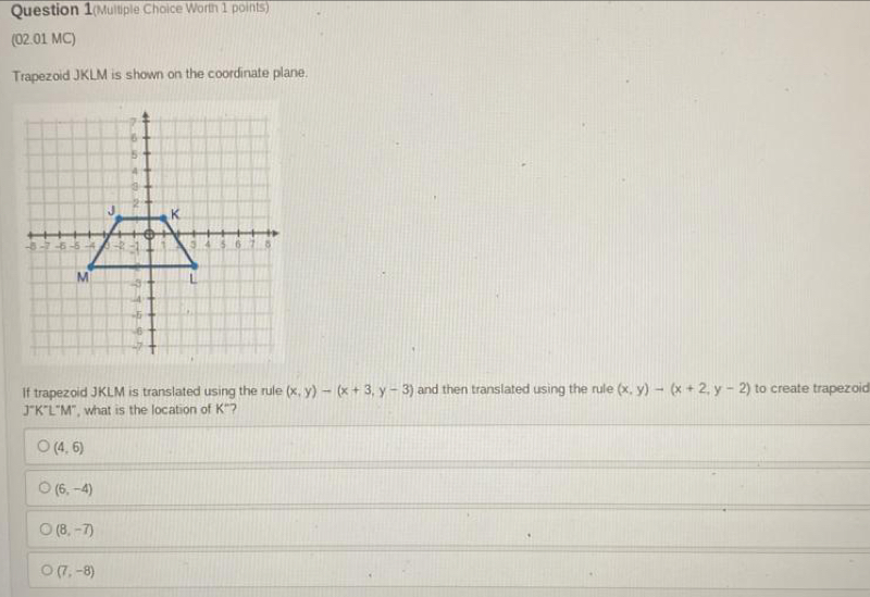 Question 1(Multiple Choice Worth 1 points)
(02.01 MC)
Trapezoid JKLM is shown on the coordinate plane.
If trapezoid JKLM is translated using the rule (x,y)-(x+3,y-3) and then translated using the rule (x,y)to (x+2,y-2) to create trapezoic
J°K°L°M° , what is the location of K 7
(4,6)
(6,-4)
(8,-7)
(7,-8)