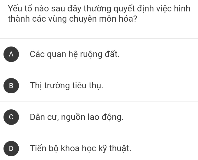 Yếu tố nào sau đây thường quyết định việc hình
thành các vùng chuyên môn hóa?
A Các quan hệ ruộng đất.
B Thị trường tiêu thụ.
Dân cư, nguồn lao động.
D Tiến bộ khoa học kỹ thuật.