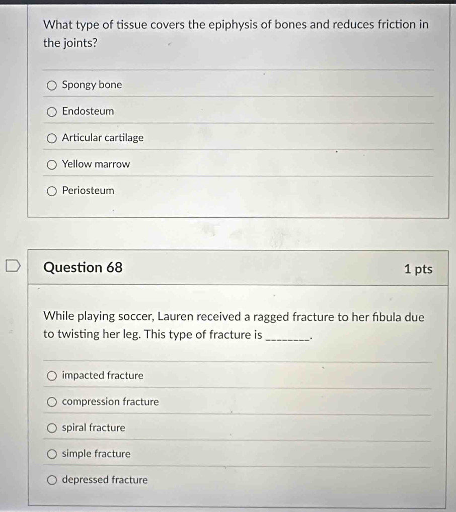 What type of tissue covers the epiphysis of bones and reduces friction in
the joints?
Spongy bone
Endosteum
Articular cartilage
Yellow marrow
Periosteum
Question 68 1 pts
While playing soccer, Lauren received a ragged fracture to her fibula due
to twisting her leg. This type of fracture is _.
impacted fracture
compression fracture
spiral fracture
simple fracture
depressed fracture