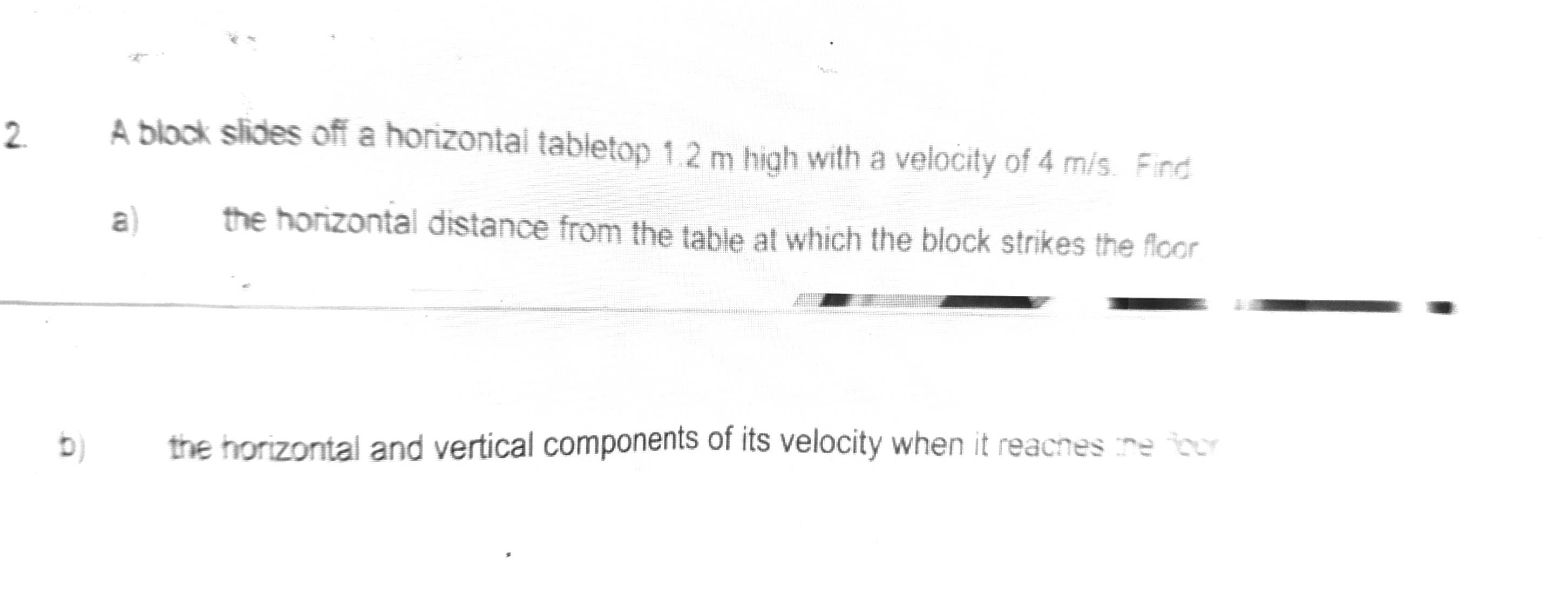 A block slides off a horizontal tabletop 1.2 m high with a velocity of 4 m/s. Find 
a) the horizontal distance from the table at which the block strikes the floor 
b) the horizontal and vertical components of its velocity when it reaches the foor