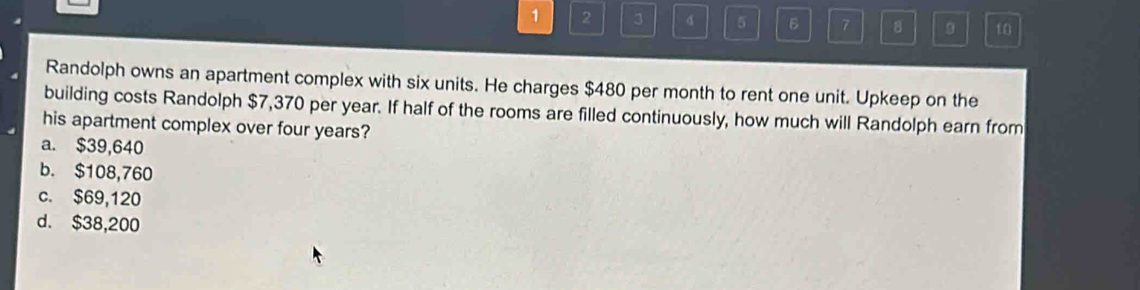 1 2 3 5 6 7 8 10
Randolph owns an apartment complex with six units. He charges $480 per month to rent one unit. Upkeep on the
building costs Randolph $7,370 per year. If half of the rooms are filled continuously, how much will Randolph earn from
his apartment complex over four years?
a. $39,640
b. $108,760
c. $69,120
d. $38,200