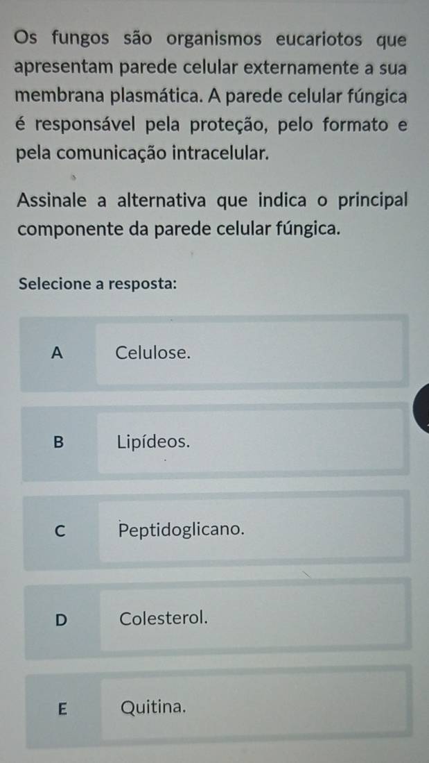 Os fungos são organismos eucariotos que
apresentam parede celular externamente a sua
membrana plasmática. A parede celular fúngica
é responsável pela proteção, pelo formato e
pela comunicação intracelular.
Assinale a alternativa que indica o principal
componente da parede celular fúngica.
Selecione a resposta:
A Celulose.
B Lipídeos.
C Peptidoglicano.
D Colesterol.
E Quitina.