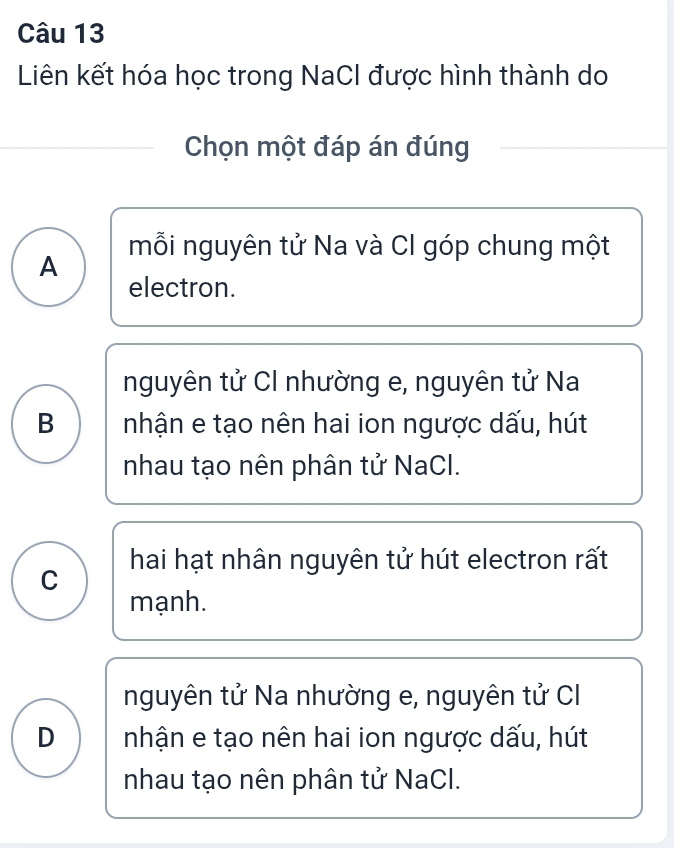 Liên kết hóa học trong NaCI được hình thành do
Chọn một đáp án đúng
mỗi nguyên tử Na và Cl góp chung một
A
electron.
nguyên tử CI nhường e, nguyên tử Na
B nhận e tạo nên hai ion ngược dấu, hút
nhau tạo nên phân tử NaCl.
C hai hạt nhân nguyên tử hút electron rất
mạnh.
nguyên tử Na nhường e, nguyên tử C
D nhận e tạo nên hai ion ngược dấu, hút
nhau tạo nên phân tử NaCl.