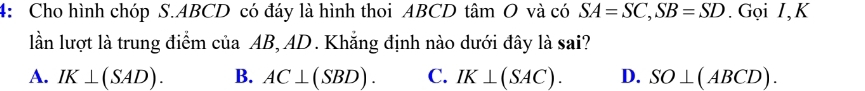 4: Cho hình chóp S. ABCD có đáy là hình thoi ABCD tâm O và có SA=SC, SB=SD. Gọi I,K
lần lượt là trung điểm của AB, AD. Khẳng định nào dưới đây là sai?
A. IK⊥ (SAD). B. AC⊥ (SBD). C. IK⊥ (SAC). D. SO⊥ (ABCD).