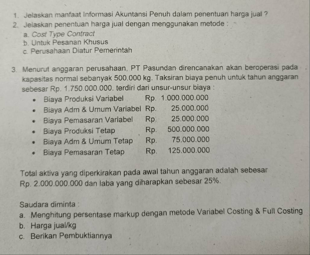 Jelaskan manfaat Informasi Akuntansi Penuh dalam penentuan harga jual ?
2. Jelaskan penentuan harga jual dengan menggunakan metode :
a. Cost Type Contract
b. Untuk Pesanan Khusus
c. Perusahaan Diatur Pemerintah
3. Menurut anggaran perusahaan, PT Pasundan direncanakan akan beroperasi pada
kapasitas normal sebanyak 500.000 kg. Taksiran biaya penuh untuk tahun anggaran
sebesar Rp. 1.750.000.000. terdiri dari unsur-unsur biaya :
Biaya Produksi Variabel Rp. 1.000.000.000
Biaya Adm & Umum Variabel Rp. 25.000.000
Biaya Pemasaran Variabel Rp. 25.000.000
Biaya Produksi Tetap Rp. 500.000.000
Biaya Adm & Umum Tetap Rp. 75.000.000
Biaya Pemasaran Tetap Rp. 125.000.000
Total aktiva yang diperkirakan pada awal tahun anggaran adalah sebesar
Rp. 2.000.000.000 dan laba yang diharapkan sebesar 25%.
Saudara diminta :
a. Menghitung persentase markup dengan metode Variabel Costing & Full Costing
b. Harga jual/kg
c. Berikan Pembuktiannya