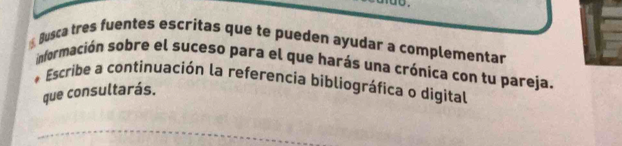 Busca tres fuentes escritas que te pueden ayudar a complementar 
información sobre el suceso para el que harás una crónica con tu pareja. 
Escribe a continuación la referencia bibliográfica o digital 
que consultarás. 
_