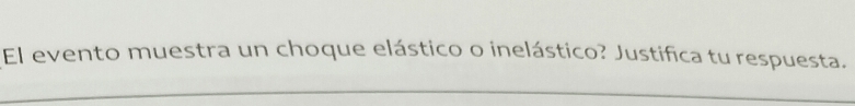 El evento muestra un choque elástico o inelástico? Justifica tu respuesta. 
_