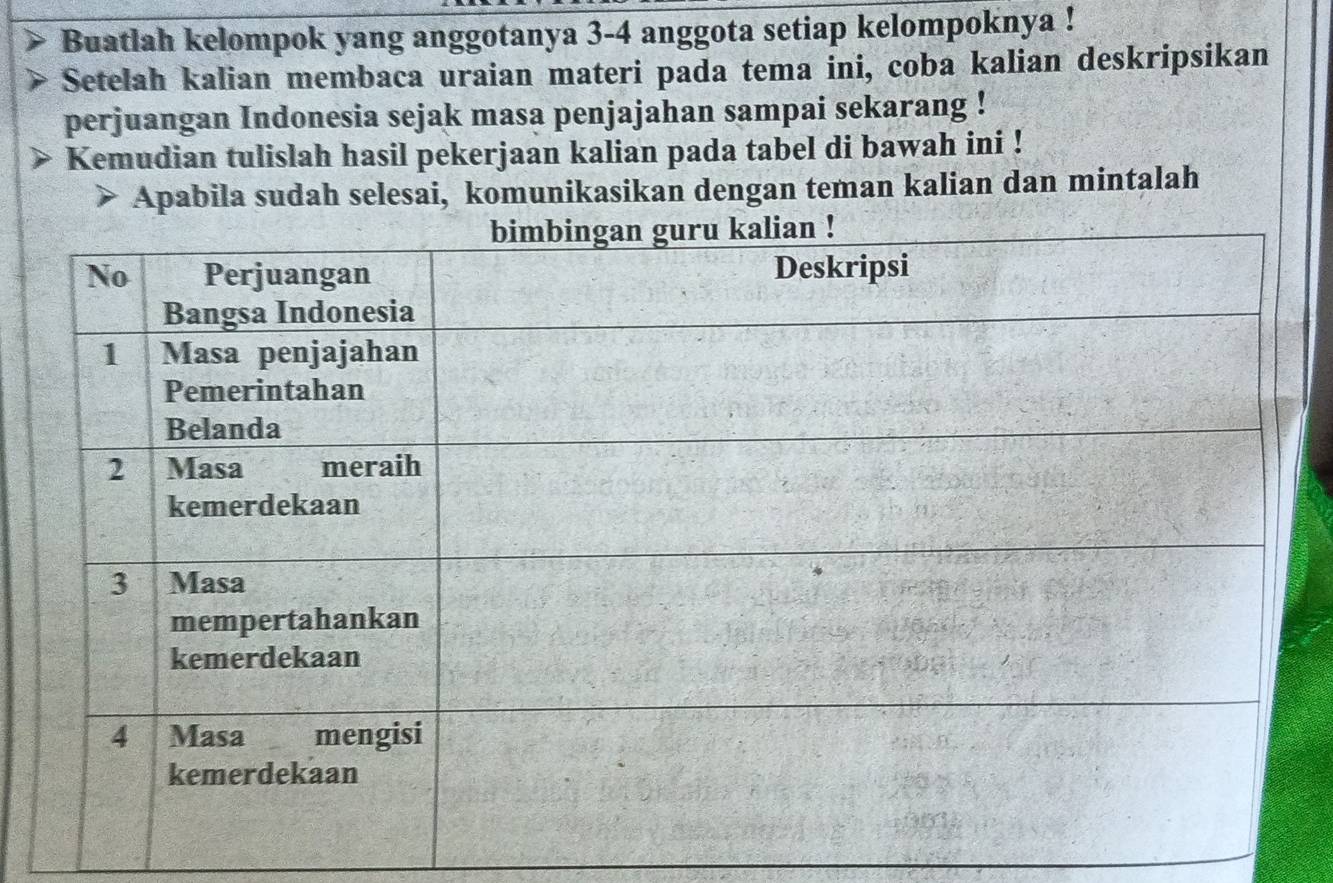 Buatlah kelompok yang anggotanya 3 - 4 anggota setiap kelompoknya ! 
Setelah kalian membaca uraian materi pada tema ini, coba kalian deskripsikan 
perjuangan Indonesia sejak masa penjajahan sampai sekarang ! 
Kemudian tulislah hasil pekerjaan kalian pada tabel di bawah ini ! 
Apabila sudah selesai, komunikasikan dengan teman kalian dan mintalah