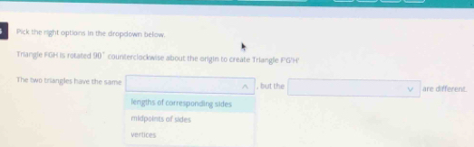 Pick the right options in the dropdown below.
Triangle FGH is rotated 90° counterclockwise about the origin to create Triangle FG'H'
The two triangles have the same □^(wedge) , but the □ are different.
lengths of corresponding sides
midpoints of sides
vertices