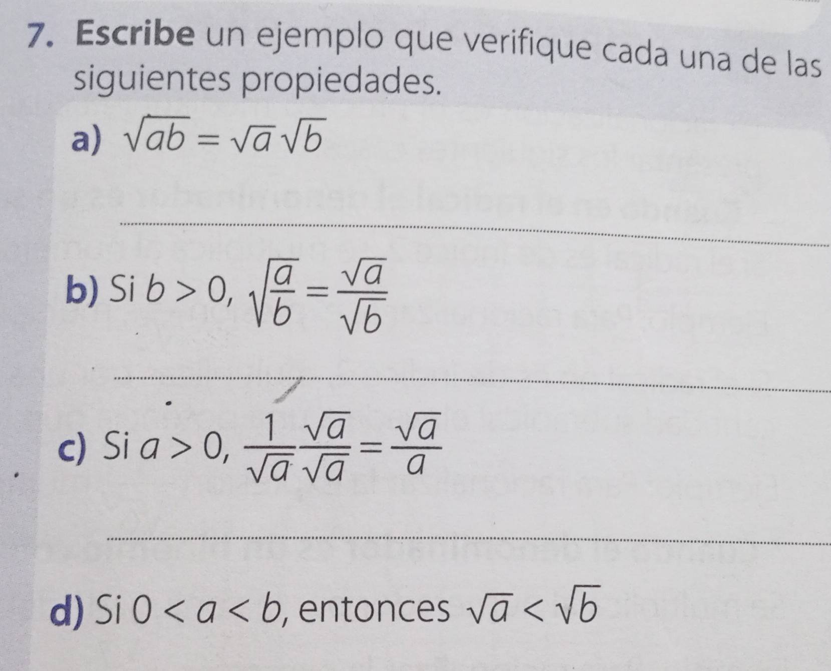 Escribe un ejemplo que verifique cada una de las 
siguientes propiedades. 
a) sqrt(ab)=sqrt(a)sqrt(b)
_ 
b) Sib>0, sqrt(frac a)b= sqrt(a)/sqrt(b) 
_ 
c) Sia>0, 1/sqrt(a)  sqrt(a)/sqrt(a) = sqrt(a)/a 
_ 
d) Si0 , entonces sqrt(a)