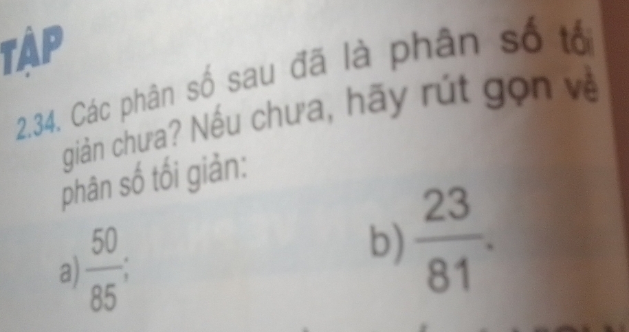 TậP 
2.34. Các phân số sau đã là phân số tổ 
giản chưa? Nếu chưa, hãy rút gọn về 
phân số tối giản: 
a)  50/85 ; 
b)  23/81 .