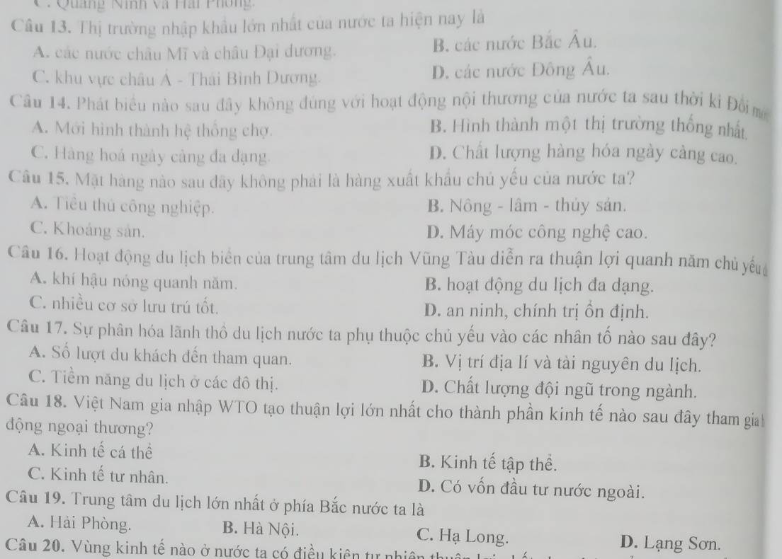 C: Quảng Ninh và Hải Phòng:
Câu 13. Thị trường nhập khẩu lớn nhất của nước ta hiện nay là
A. các nước châu Mĩ và châu Đại dương. B các nước Bắc Âu.
C. khu vực châu Ả - Thái Bình Dương. D. các nước Đông Âu.
Câu 14. Phát biểu nào sau đây không đúng với hoạt động nội thương của nước ta sau thời ki Đồim
A. Mới hình thành hệ thống chợ.
B. Hình thành một thị trường thống nhất
C. Hàng hoá ngày càng đa dạng.
D. Chất lượng hàng hóa ngày càng cao.
Câu 15. Mặt hàng nào sau đãy không phải là hàng xuất khẩu chủ yếu của nước ta?
A. Tiêu thủ công nghiệp. B. Nông - lâm - thủy sản.
C. Khoảng sản. D. Máy móc công nghệ cao.
Câu 16. Hoạt động du lịch biển của trung tâm du lịch Vũng Tàu diễn ra thuận lợi quanh năm chủ yếu
A. khí hậu nóng quanh năm. B. hoạt động du lịch đa dạng.
C. nhiều cơ sở lưu trú tốt. D. an ninh, chính trị ồn định.
Câu 17. Sự phân hóa lãnh thổ du lịch nước ta phụ thuộc chủ yếu vào các nhân tố nào sau đây?
A. Số lượt du khách đến tham quan. B. Vị trí địa lí và tài nguyên du lịch.
C. Tiềm năng du lịch ở các đô thị. D. Chất lượng đội ngũ trong ngành.
Câu 18. Việt Nam gia nhập WTO tạo thuận lợi lớn nhất cho thành phần kinh tế nào sau đây tham gia
động ngoại thương?
A. Kinh tế cá thể B. Kinh tế tập thể.
C. Kinh tế tư nhân. D. Có vốn đầu tư nước ngoài.
Câu 19. Trung tâm du lịch lớn nhất ở phía Bắc nước ta là
A. Hải Phòng. B. Hà Nội. C. Hạ Long. D. Lạng Sơn.
Câu 20. Vùng kinh tế nào ở nước ta có điều kiên tự nhiên th