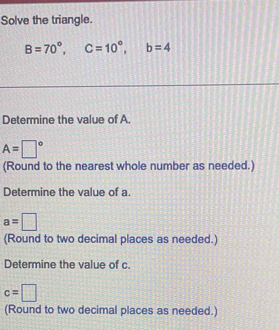 Solve the triangle.
B=70°, C=10°, b=4
Determine the value of A.
A=□°
(Round to the nearest whole number as needed.) 
Determine the value of a.
a=□
(Round to two decimal places as needed.) 
Determine the value of c.
c=□
(Round to two decimal places as needed.)