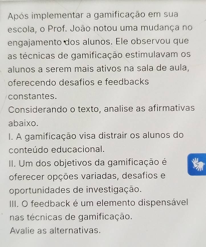 Após implementar a gamificação em sua 
escola, o Prof. João notou uma mudança no 
engajamento dos alunos. Ele observou que 
as técnicas de gamificação estimulavam os 
alunos a serem mais ativos na sala de aula, 
oferecendo desafios e feedbacks 
constantes. 
Considerando o texto, analise as afirmativas 
abaixo. 
I. A gamificação visa distrair os alunos do 
conteúdo educacional. 
II. Um dos objetivos da gamificação é 
oferecer opções variadas, desafios e 
oportunidades de investigação. 
IIII. O feedback é um elemento dispensável 
nas técnicas de gamificação. 
Avalie as alternativas.