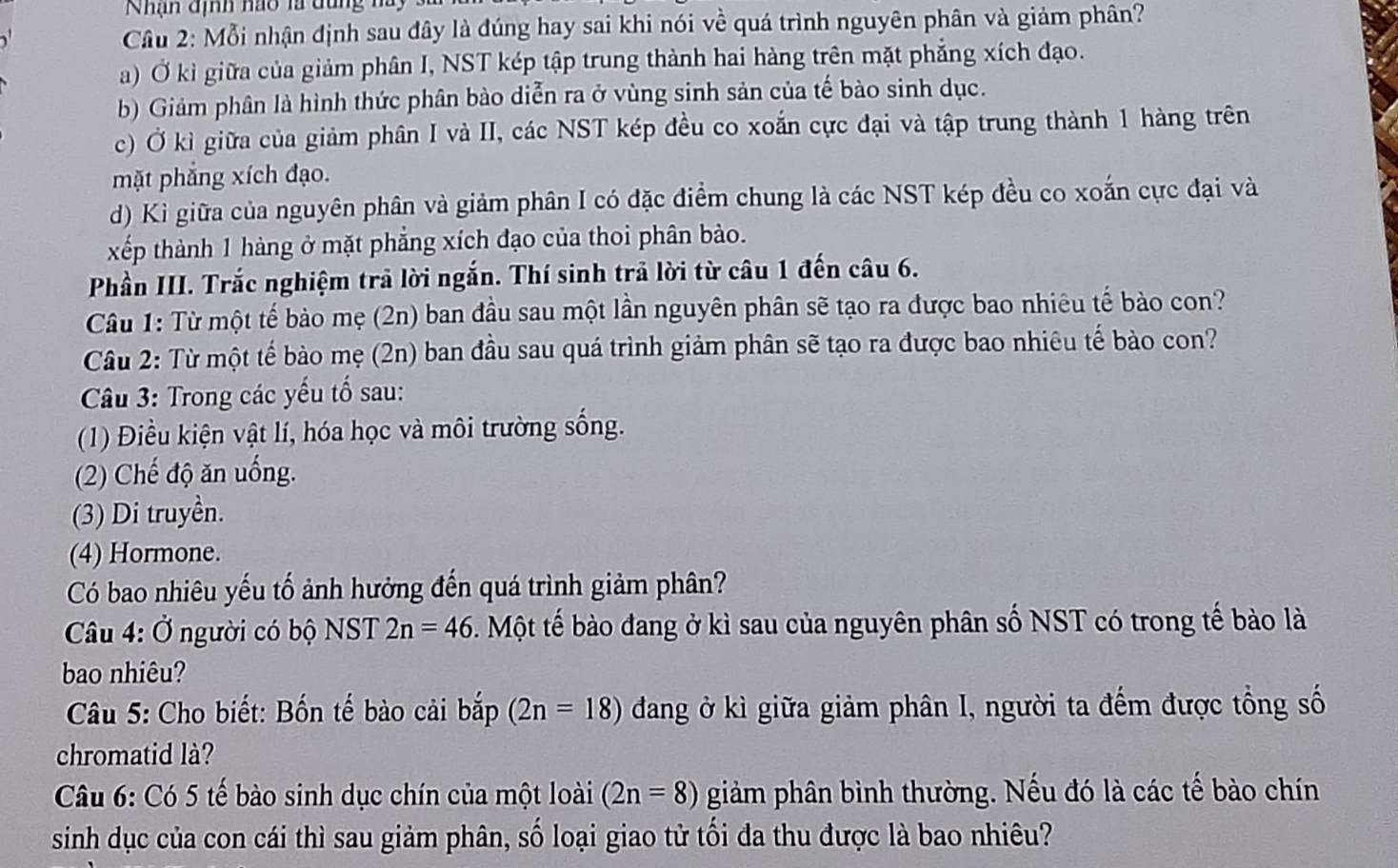 Nhạn định nao là dung na 
Câu 2: Mỗi nhận định sau đây là đúng hay sai khi nói về quá trình nguyên phân và giảm phân?
a) Ở kì giữa của giảm phân I, NST kép tập trung thành hai hàng trên mặt phẳng xích đạo.
b) Giảm phân là hình thức phân bào diễn ra ở vùng sinh sản của tế bào sinh dục.
c) Ở kì giữa của giảm phân I và II, các NST kép đều co xoắn cực đại và tập trung thành 1 hàng trên
mặt phẳng xích đạo.
d) Kì giữa của nguyên phân và giảm phân I có đặc điểm chung là các NST kép đều co xoắn cực đại và
xếp thành 1 hàng ở mặt phẳng xích đạo của thoi phân bào.
Phần III. Trắc nghiệm trả lời ngắn. Thí sinh trả lời từ câu 1 đến câu 6.
Câu 1: Từ một tế bảo mẹ (2n) ban đầu sau một lần nguyên phân sẽ tạo ra được bao nhiêu tế bào con?
Câu 2: Từ một tế bào mẹ (2n) ban đầu sau quá trình giảm phân sẽ tạo ra được bao nhiêu tế bào con?
Câu 3: Trong các yếu tố sau:
(1) Điều kiện vật lí, hóa học và môi trường sống.
(2) Chế độ ăn uống.
(3) Di truyền.
(4) Hormone.
Có bao nhiêu yếu tố ảnh hưởng đến quá trình giảm phân?
Câu 4: Ở người có bộ NST 2n=46 5. Một tế bào đang ở kì sau của nguyên phân số NST có trong tế bào là
bao nhiêu?
* Câu 5: Cho biết: Bốn tế bào cải bắp (2n=18) đang ở kì giữa giảm phân I, người ta đếm được tổng số
chromatid là?
Câu 6: Có 5 tế bào sinh dục chín của một loài (2n=8) giàm phân bình thường. Nếu đó là các tế bào chín
sinh dục của con cái thì sau giảm phân, số loại giao tử tối đa thu được là bao nhiêu?