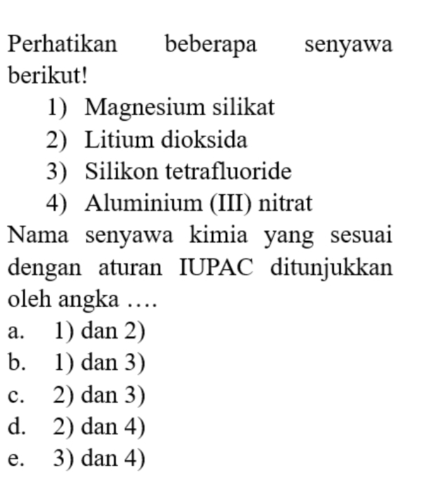 Perhatikan beberapa senyawa
berikut!
1) Magnesium silikat
2) Litium dioksida
3) Silikon tetrafluoride
4) Aluminium (III) nitrat
Nama senyawa kimia yang sesuai
dengan aturan IUPAC ditunjukkan
oleh angka …
a. 1) dan 2)
b. 1) dan 3)
c. 2) dan 3)
d. 2) dan 4)
e. 3) dan 4)