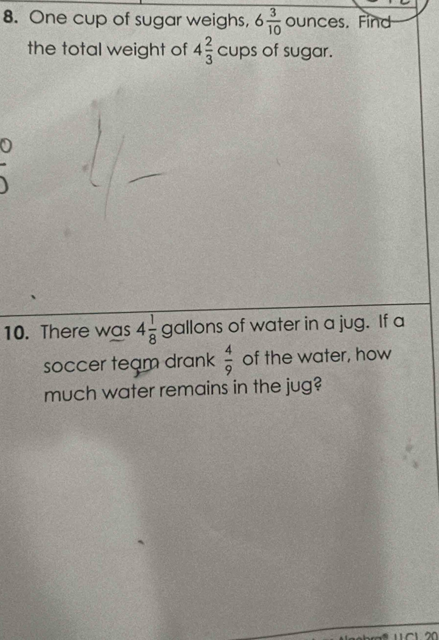 One cup of sugar weighs, 6 3/10  ounces. Find 
the total weight of 4 2/3  cups of sugar. 
10. There was 4 1/8  gallons of water in a jug. If a 
soccer team drank  4/9  of the water, how 
much water remains in the jug?