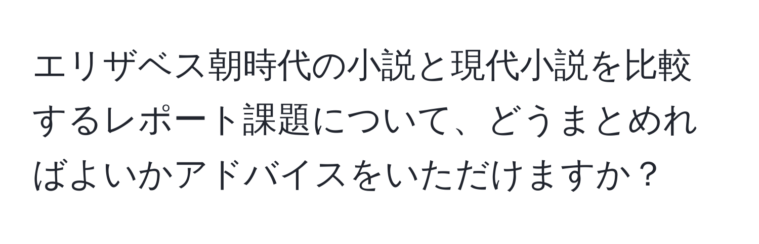 エリザベス朝時代の小説と現代小説を比較するレポート課題について、どうまとめればよいかアドバイスをいただけますか？