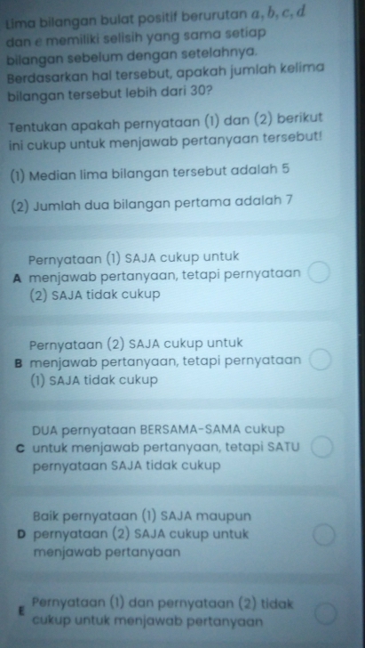 Lima bilangan bulat positif berurutan a, h, c, d
dan e memiliki selisih yang sama setiap
bilangan sebelum dengan setelahnya.
Berdasarkan hal tersebut, apakah jumlah kelima
bilangan tersebut lebih dari 30?
Tentukan apakah pernyataan (1) dan (2) berikut
ini cukup untuk menjawab pertanyaan tersebut!
(1) Median lima bilangan tersebut adalah 5
(2) Jumlah dua bilangan pertama adalah 7
Pernyataan (1) SAJA cukup untuk
A menjawab pertanyaan, tetapi pernyataan
(2) SAJA tidak cukup
Pernyataan (2) SAJA cukup untuk
B menjawab pertanyaan, tetapi pernyataan
(1) SAJA tidak cukup
DUA pernyataan BERSAMA-SAMA cukup
C untuk menjawab pertanyaan, tetapi SATU
pernyataan SAJA tidak cukup
Baik pernyataan (1) SAJA maupun
D pernyataan (2) SAJA cukup untuk
menjawab pertanyaan
Pernyataan (1) dan pernyataan (2) tidak
cukup untuk menjawab pertanyaan