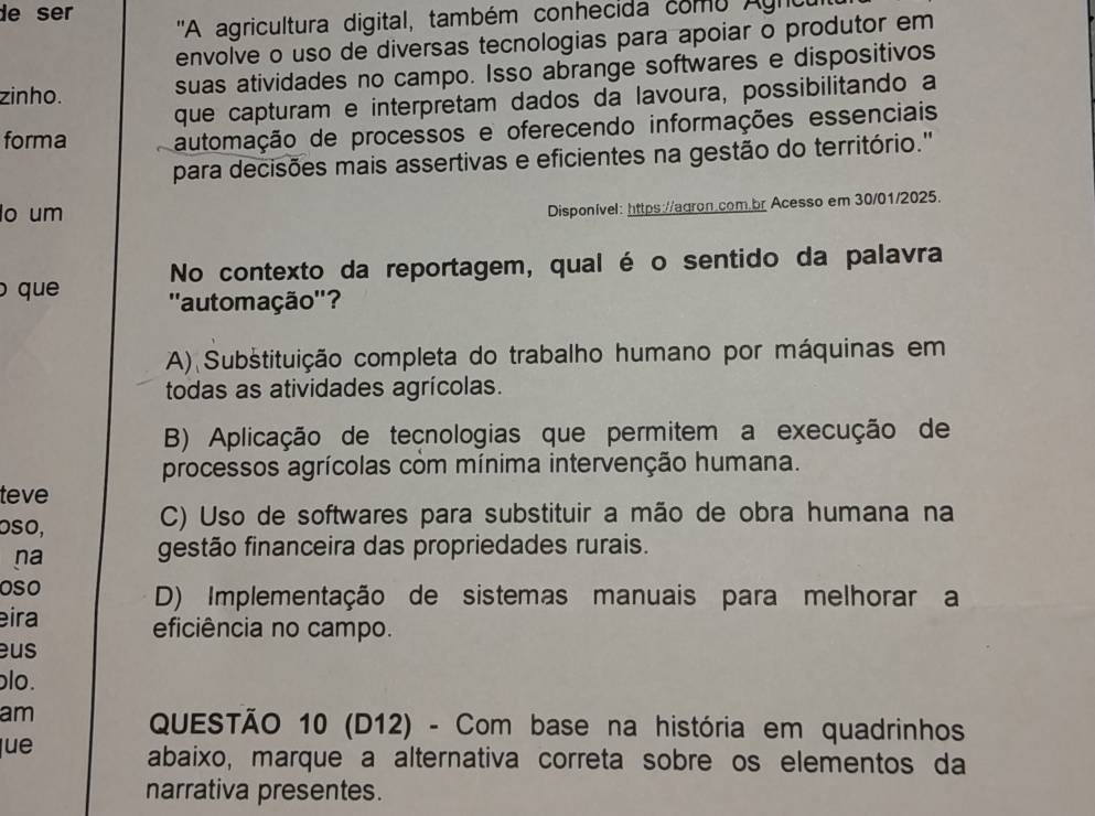 de ser ''A agricultura digital, também conhecida como Agnc
envolve o uso de diversas tecnologias para apoiar o produtor em
zinho. suas atividades no campo. Isso abrange softwares e dispositivos
que capturam e interpretam dados da lavoura, possibilitando a
forma automação de processos e oferecendo informações essenciais
para decisões mais assertivas e eficientes na gestão do território.''
o um
Disponível: https://agron.com.br Acesso em 30/01/2025.
No contexto da reportagem, qual é o sentido da palavra
que ''automação''?
A) Substituição completa do trabalho humano por máquinas em
todas as atividades agrícolas.
B) Aplicação de tecnologias que permitem a execução de
processos agrícolas com mínima intervenção humana.
teve
oso, C) Uso de softwares para substituir a mão de obra humana na
na gestão financeira das propriedades rurais.
oso D) Implementação de sistemas manuais para melhorar a
eira eficiência no campo.
eus
ɔlo.
am
QUESTÃO 10 (D12) - Com base na história em quadrinhos
lue abaixo, marque a alternativa correta sobre os elementos da
narrativa presentes.