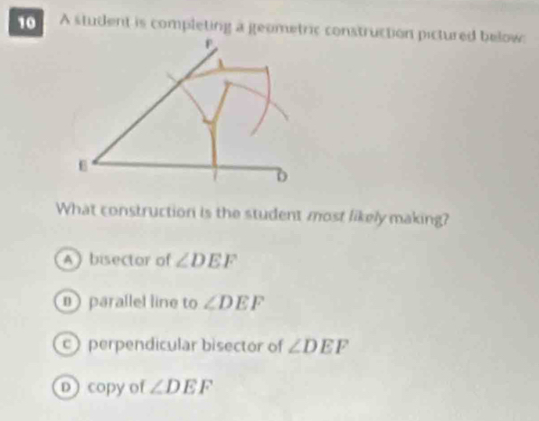 A student is completing a geometric construction pictured below:
What construction is the student most likely making?
A)bisector of ∠ DEF
parallel line to ∠ DEF
c)perpendicular bisector of ∠ DEF
D copy of ∠ DEF