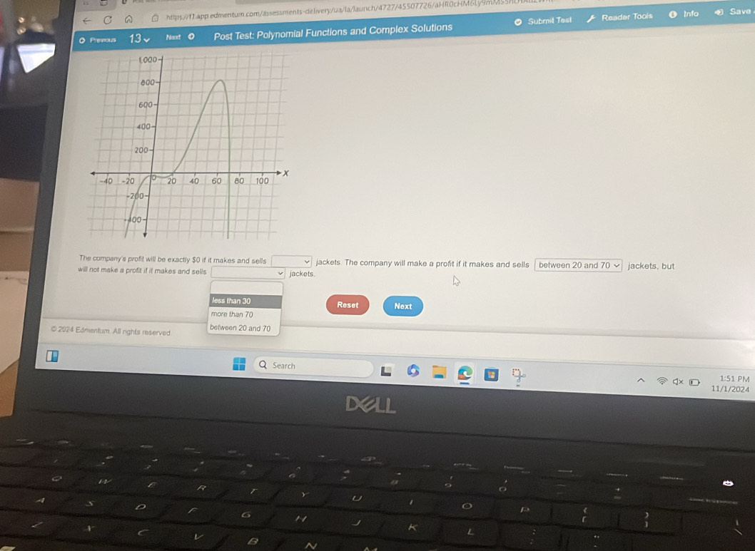 Reader Tools Info Save 
O Premous 13 Nexxt Post Test: Polynomial Functions and Complex Solutions Submil Test 
The company's profit will be exactly $0 if it makes and sells jackets. The company will make a profit if it makes and sells between 20 and 70
will not make a profit if it makes and sells jackets. jackets, but 
less than 30 Reset Next 
more than 70
between 20 and 70
© 2024 Edmentum. All rights reserved 
Search 1:51 PM 
11/1/2024 
D 
R 
U 
6 1 
K L 
B N